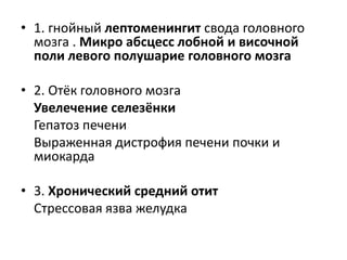 • 1. гнойный лептоменингит свода головного
мозга . Микро абсцесс лобной и височной
поли левого полушарие головного мозга
• 2. Отёк головного мозга
Увелечение селезёнки
Гепатоз печени
Выраженная дистрофия печени почки и
миокарда
• 3. Хронический средний отит
Стрессовая язва желудка

 