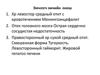 Эмчлэгч эмчийн онош

1. Хр левостор средный отит с
кровотечением Менингоэнцефалит
2. Отек головного мозга Острая сердечно
сосудистая недостаточность
3. Правосторонный хр сухой средный отит.
Смешенная форма Тугоухость.
Левосторонный гайморит. Жировой
гепатоз печени

 