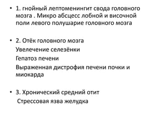 • 1. гнойный лептоменингит свода головного
мозга . Микро абсцесс лобной и височной
поли левого полушарие головного мозга

• 2. Отёк головного мозга
Увелечение селезёнки
Гепатоз печени
Выраженная дистрофия печени почки и
миокарда
• 3. Хронический средний отит
Стрессовая язва желудка

 