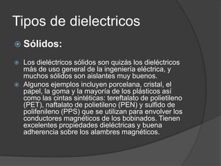 Tipos de dielectricos
 Sólidos:

   Los dieléctricos sólidos son quizás los dieléctricos
    más de uso general de la ingeniería eléctrica, y
    muchos sólidos son aislantes muy buenos.
   Algunos ejemplos incluyen porcelana, cristal, el
    papel, la goma y la mayoría de los plásticos así
    como las cintas sintéticas: tereftalato de polietileno
    (PET), naftalato de polietileno (PEN) y sulfido de
    polifenileno (PPS) que se utilizan para envolver los
    conductores magnéticos de los bobinados. Tienen
    excelentes propiedades dieléctricas y buena
    adherencia sobre los alambres magnéticos.
 
