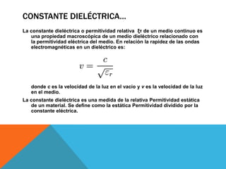 CONSTANTE DIELÉCTRICA…
La constante dieléctrica o permitividad relativa ξτ de un medio continuo es
   una propiedad macroscópica de un medio dieléctrico relacionado con
   la permitividad eléctrica del medio. En relación la rapidez de las ondas
   electromagnéticas en un dieléctrico es:




   donde c es la velocidad de la luz en el vacío y v es la velocidad de la luz
   en el medio.
La constante dieléctrica es una medida de la relativa Permitividad estática
   de un material. Se define como la estática Permitividad dividido por la
   constante eléctrica.
 