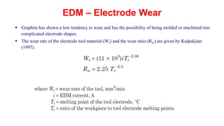 EDM – Electrode Wear
 Graphite has shown a low tendency to wear and has the possibility of being molded or machined into
complicated electrode shapes.
 The wear rate of the electrode tool material (Wt) and the wear ratio (Rw) are given by Kalpakjian
(1997).
 