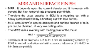 MRR AND SURFACE FINISH
• MRR : It depends upon the current density and it increases with
current. But high removal rate produces poor finish.
• Therefore the usual practice in EDM is a roughing cut with a
heavy current followed by a finishing cut with less current.
• MRR upto 80mm3/s can be achieved and surface finishes of 0.25
µm can be obtained at very low cutting rates.
• The MRR varies inversely with melting point of the metal
𝑀𝑅𝑅 =
2.44
(𝑀𝐸𝐿𝑇𝐼𝑁𝐺 𝑃𝑂𝐼𝑁𝑇 𝐼𝑁 °𝐶)1.25
• Tolerances of the order of ± 0.05 to 0.13 mm are commonly achieved by
EDM in normal production and with extra care tolerances of ± 0.003 to
0.013mm are possible
 