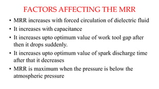 FACTORS AFFECTING THE MRR
• MRR increases with forced circulation of dielectric fluid
• It increases with capacitance
• It increases upto optimum value of work tool gap after
then it drops suddenly.
• It increases upto optimum value of spark discharge time
after that it decreases
• MRR is maximum when the pressure is below the
atmospheric pressure
 