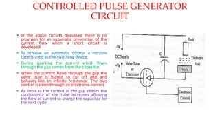 CONTROLLED PULSE GENERATOR
CIRCUIT
• In the above circuits discussed there is no
provision for an automatic prevention of the
current flow when a short circuit is
developed.
• To achieve an automatic control a vacuum
tube is used as the switching device.
• During sparking the current which flows
through the gap comes from the capacitor.
• When the current flows through the gap the
valve tube is biased to cut off and and
behaves like an infinite resistance. The bias
control is done through an electronic control.
• As soon as the current in the gap ceases the
conductivity of the tube increases allowing
the flow of current to charge the capacitor for
the next cycle
 