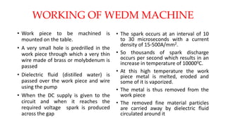 WORKING OF WEDM MACHINE
• Work piece to be machined is
mounted on the table.
• A very small hole is predrilled in the
work piece through which a very thin
wire made of brass or molybdenum is
passed
• Dielectric fluid (distilled water) is
passed over the work piece and wire
using the pump
• When the DC supply is given to the
circuit and when it reaches the
required voltage spark is produced
across the gap
• The spark occurs at an interval of 10
to 30 microseconds with a current
density of 15-500A/mm2.
• So thousands of spark discharge
occurs per second which results in an
increase in temperature of 100000C.
• At this high temperature the work
piece metal is melted, eroded and
some of it is vaporized.
• The metal is thus removed from the
work piece
• The removed fine material particles
are carried away by dielectric fluid
circulated around it
 