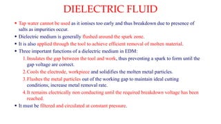 DIELECTRIC FLUID
 Tap water cannot be used as it ionises too early and thus breakdown due to presence of
salts as impurities occur.
 Dielectric medium is generally flushed around the spark zone.
 It is also applied through the tool to achieve efficient removal of molten material.
 Three important functions of a dielectric medium in EDM:
1.Insulates the gap between the tool and work, thus preventing a spark to form until the
gap voltage are correct.
2.Cools the electrode, workpiece and solidifies the molten metal particles.
3.Flushes the metal particles out of the working gap to maintain ideal cutting
conditions, increase metal removal rate.
4.It remains electrically non conducting until the required breakdown voltage has been
reached.
 It must be filtered and circulated at constant pressure.
 