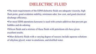 DIELECTRIC FLUID
The main requirements of the EDM dielectric fluids are adequate viscosity, high
flash point, good oxidation stability, minimum odor, low cost, and good electrical
discharge efficiency.
For most EDM operations kerosene is used with certain additives that prevent gas
bubbles and de-odoring.
Silicon fluids and a mixture of these fluids with petroleum oils have given
excellent results.
Other dielectric fluids with a varying degree of success include aqueous solutions
of ethylene glycol, water in emulsions, and distilled water.
 