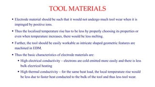 TOOL MATERIALS
 Electrode material should be such that it would not undergo much tool wear when it is
impinged by positive ions.
 Thus the localised temperature rise has to be less by properly choosing its properties or
even when temperature increases, there would be less melting.
 Further, the tool should be easily workable as intricate shaped geometric features are
machined in EDM.
 Thus the basic characteristics of electrode materials are:
 High electrical conductivity – electrons are cold emitted more easily and there is less
bulk electrical heating
 High thermal conductivity – for the same heat load, the local temperature rise would
be less due to faster heat conducted to the bulk of the tool and thus less tool wear.
 