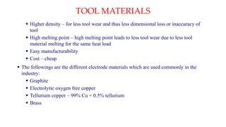 TOOL MATERIALS
 Higher density – for less tool wear and thus less dimensional loss or inaccuracy of
tool
 High melting point – high melting point leads to less tool wear due to less tool
material melting for the same heat load
 Easy manufacturability
 Cost – cheap
 The followings are the different electrode materials which are used commonly in the
industry:
 Graphite
 Electrolytic oxygen free copper
 Tellurium copper – 99% Cu + 0.5% tellurium
 Brass
 