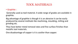 TOOL MATERIALS
• Graphite :
Generally used as tool material. A wide range of grades are available in
graphite.
Big advantage of graphite is though it is an abrasive it can be easily
produced by several methods like machining, moulding, milling and
grinding etc.
They have better metal removal rates and fine surface finishes than
metallic tool materials.
One disadvantage of copper is it is costlier than copper.
 