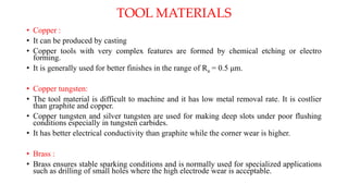 • Copper :
• It can be produced by casting
• Copper tools with very complex features are formed by chemical etching or electro
forming.
• It is generally used for better finishes in the range of Ra = 0.5 μm.
• Copper tungsten:
• The tool material is difficult to machine and it has low metal removal rate. It is costlier
than graphite and copper.
• Copper tungsten and silver tungsten are used for making deep slots under poor flushing
conditions especially in tungsten carbides.
• It has better electrical conductivity than graphite while the corner wear is higher.
• Brass :
• Brass ensures stable sparking conditions and is normally used for specialized applications
such as drilling of small holes where the high electrode wear is acceptable.
TOOL MATERIALS
 