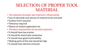 SELECTION OF PROPER TOOL
MATERIAL
• The selection of proper tool material is influenced by
Size of electrode and volume of material to be removed
Surface finish required
Tolerance required
Nature of coolant application etc
• The basic requirements of any tool material is
It should have low erosion
It should be electrically conductive
It should have good machinability
Melting point of the tool should be high
It should have electron emission
 