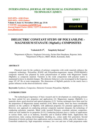 International Journal of Mechanical Engineering and Technology (IJMET), ISSN 0976 – 6340(Print),
ISSN 0976 – 6359(Online), Volume 5, Issue 11, November (2014), pp. 13-16 © IAEME
13
DIELECTRIC CONSTANT STUDY OF POLYANILINE -
MAGNESIUM STANATE (MgSnO3) COMPOSITES
Venkatesh B. P1
, Sangshetty Kalyane2
1
Department of Physics, Singhania University, Pacheri Bari Jhunjhunu, Rajastan, India
2
Department of Physics, BKIT, Bhalki, Karnataka, India
ABSTRACT
Chemical route for the synthesis of polymer composites with oxide materials enhances the
composite technology. Polyaniline (PANI) and Polyaniline-magnesium stanate (PANI-MgSnO3)
composite material was prepared by insitu polymerization of aniline with Magnesium stanate
(MgSnO3) as composite material. Variation in the oxide composition with polymer matrix is
maintained to know its detailed changes. The dielectric behavior is also investigated in the frequency
range 102
–107
Hz at room temperature. The dimensions of MgSnO3 particles in the matrix have a
greater influence on the observed dielectric values.
Keywords: Synthesis, Composites, Dielectric Constant, Polyaniline, MgSnO3.
1. INTRODUCTION
The technological importance of basic research and its development on conducting polymer
has been carried for new properties and applications [1]. Magnesium stagnate (MgSnO3) is a
materials shows good electrical and optical properties [2-3]. Various techniques have been used for
the preparation of Magnesium stanate materials [4-6]. More recently, there has been considerable
attention on the synthesis of MgSnO3 with additional properties for potential applications [7-8]
However, new approach on conducting polymer composite materials integrates the technology of
conducting polymeric materials. Metal oxide inserted Polymers constitute polymer composites,
which are well studied for its properties [9-11]. Conducting polymers have a variety of applications
in various fields, such as in Industry, Scientific and in medical (ISM) fields. Applications like
anticorrosion, static coating electromagnetic shielding etc., comes under first generation. Second
Generation of electric polymers have applications such as transistors, LEDs, solar cells, batteries etc.
Controlled conductivity, high temperature resistance, low cost and ease of bulk preparation make
INTERNATIONAL JOURNAL OF MECHANICAL ENGINEERING AND
TECHNOLOGY (IJMET)
ISSN 0976 – 6340 (Print)
ISSN 0976 – 6359 (Online)
Volume 5, Issue 11, November (2014), pp. 13-16
© IAEME: www.iaeme.com/IJMET.asp
Journal Impact Factor (2014): 7.5377 (Calculated by GISI)
www.jifactor.com
IJMET
© I A E M E
 