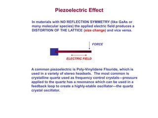 Piezoelectric Effect 
In materials with NO REFLECTION SYMMETRY (like GaAs or 
many molecular species) the applied electric field produces a 
DISTORTION OF THE LATTICE (size change) and vice versa. 
FORCE 
ELECTRIC FIELD 
A common piezoelectric is Poly-Vinylidene Flouride, which is 
used in a variety of stereo headsets. The most common is 
crystalline quartz used as frequency control crystals—pressure 
applied to the quartz has a resonance which can be used in a 
feedback loop to create a highly-stable oscillator—the quartz 
crystal oscillator. 
 