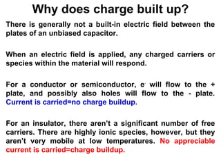 Why does charge built up? 
There is generally not a built-in electric field between the 
plates of an unbiased capacitor. 
When an electric field is applied, any charged carriers or 
species within the material will respond. 
For a conductor or semiconductor, e- will flow to the + 
plate, and possibly also holes will flow to the - plate. 
Current is carried=no charge buildup. 
For an insulator, there aren’t a significant number of free 
carriers. There are highly ionic species, however, but they 
aren’t very mobile at low temperatures. No appreciable 
current is carried=charge buildup. 
 