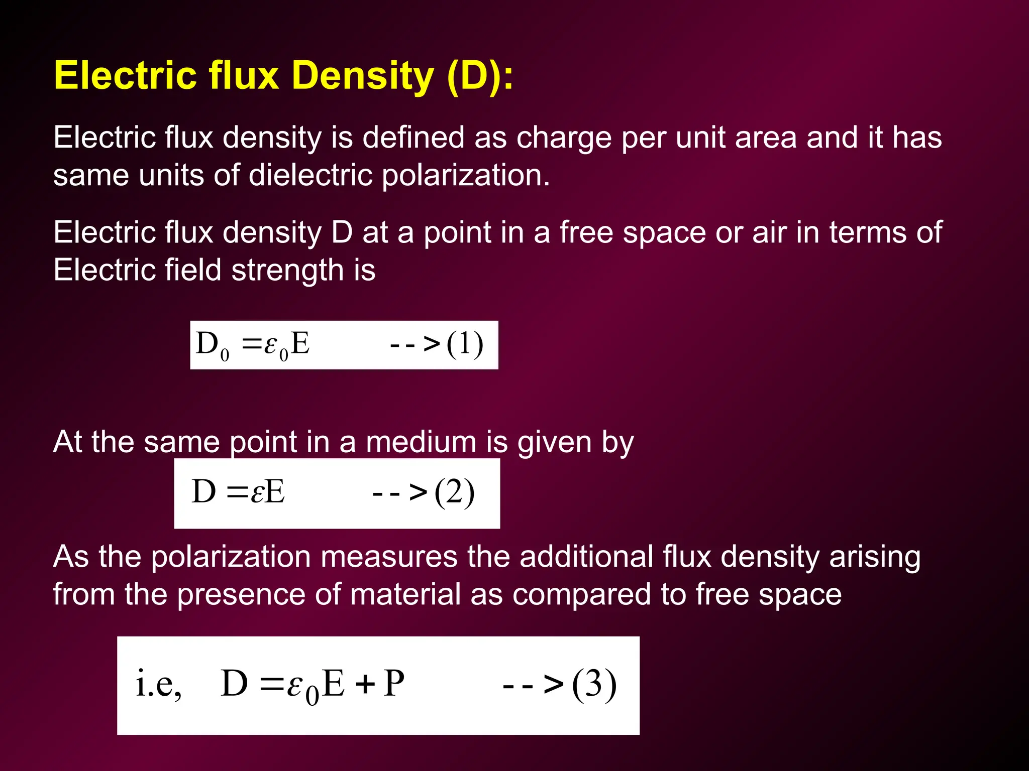 Electric flux Density (D):
Electric flux density is defined as charge per unit area and it has
same units of dielectric polarization.
Electric flux density D at a point in a free space or air in terms of
Electric field strength is
At the same point in a medium is given by
As the polarization measures the additional flux density arising
from the presence of material as compared to free space
(1)
-
-
E
D 0
0 

(3)
-
-
P
E
D
i.e, 0 


(2)
-
-
E
D 

 