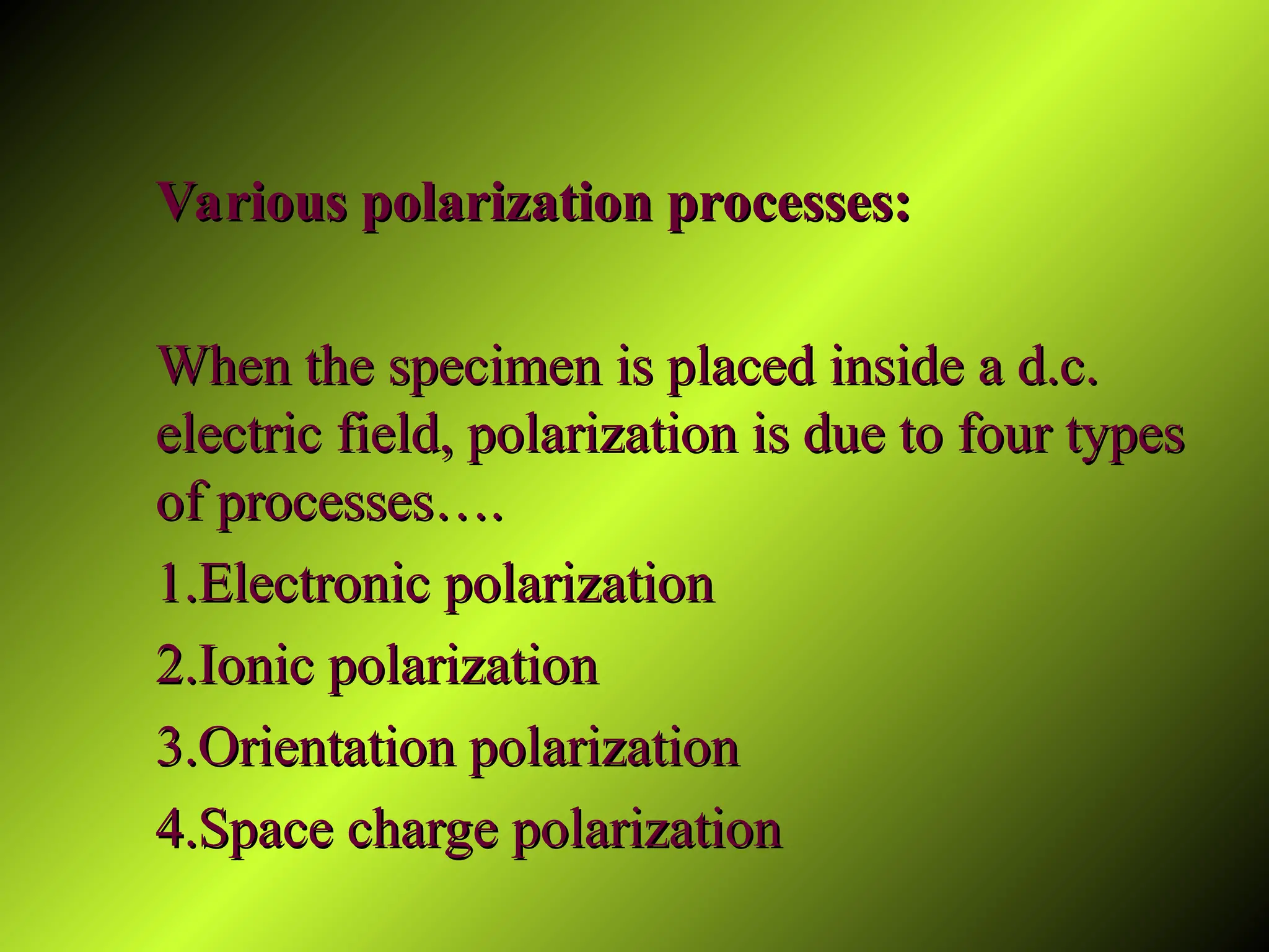 Various polarization processes:
Various polarization processes:
When the specimen is placed inside a d.c.
When the specimen is placed inside a d.c.
electric field, polarization is due to four types
electric field, polarization is due to four types
of processes….
of processes….
1.Electronic polarization
1.Electronic polarization
2.Ionic polarization
2.Ionic polarization
3.Orientation polarization
3.Orientation polarization
4.Space charge polarization
4.Space charge polarization
 