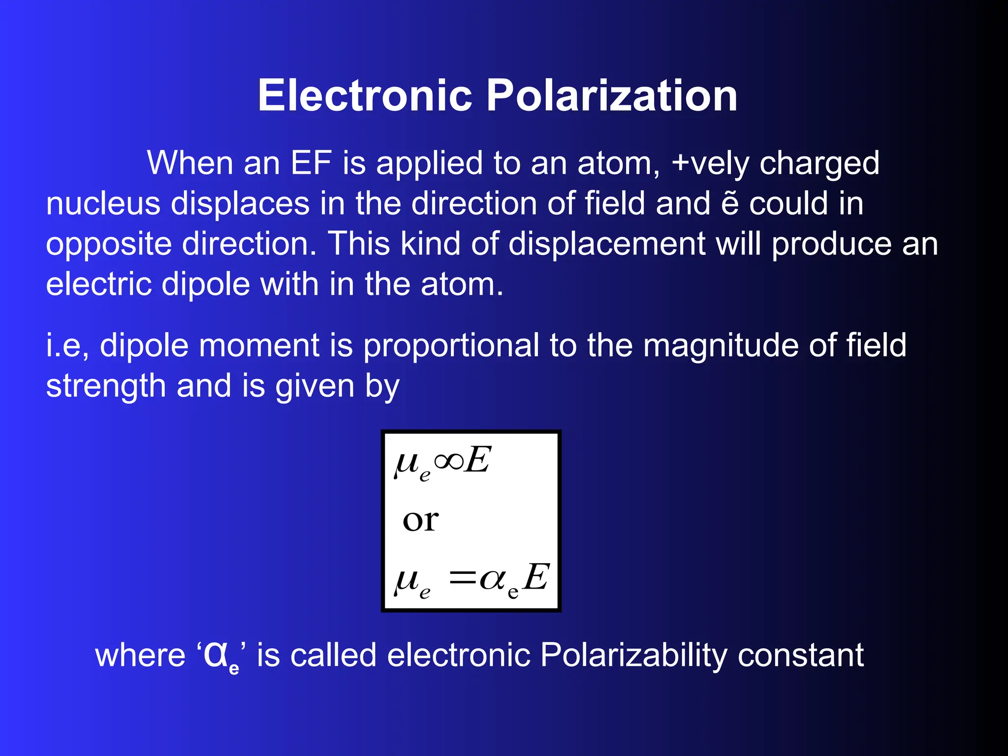 Electronic Polarization
When an EF is applied to an atom, +vely charged
nucleus displaces in the direction of field and ẽ could in
opposite direction. This kind of displacement will produce an
electric dipole with in the atom.
i.e, dipole moment is proportional to the magnitude of field
strength and is given by
E
E
e
e
e
or





where ‘αe’ is called electronic Polarizability constant
 