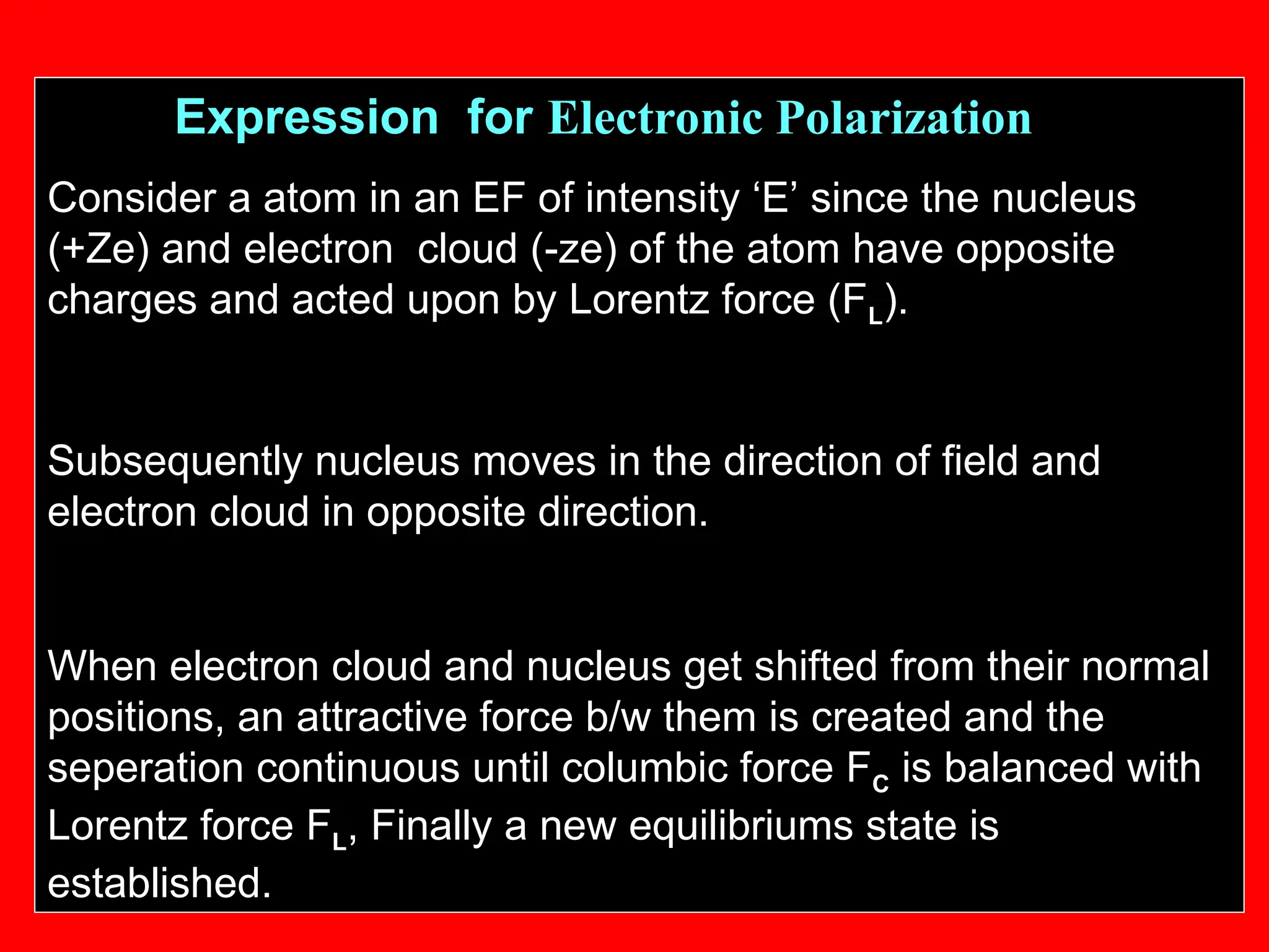 Expression for Electronic Polarization
Consider a atom in an EF of intensity ‘E’ since the nucleus
(+Ze) and electron cloud (-ze) of the atom have opposite
charges and acted upon by Lorentz force (FL).
Subsequently nucleus moves in the direction of field and
electron cloud in opposite direction.
When electron cloud and nucleus get shifted from their normal
positions, an attractive force b/w them is created and the
seperation continuous until columbic force FC is balanced with
Lorentz force FL, Finally a new equilibriums state is
established.
 