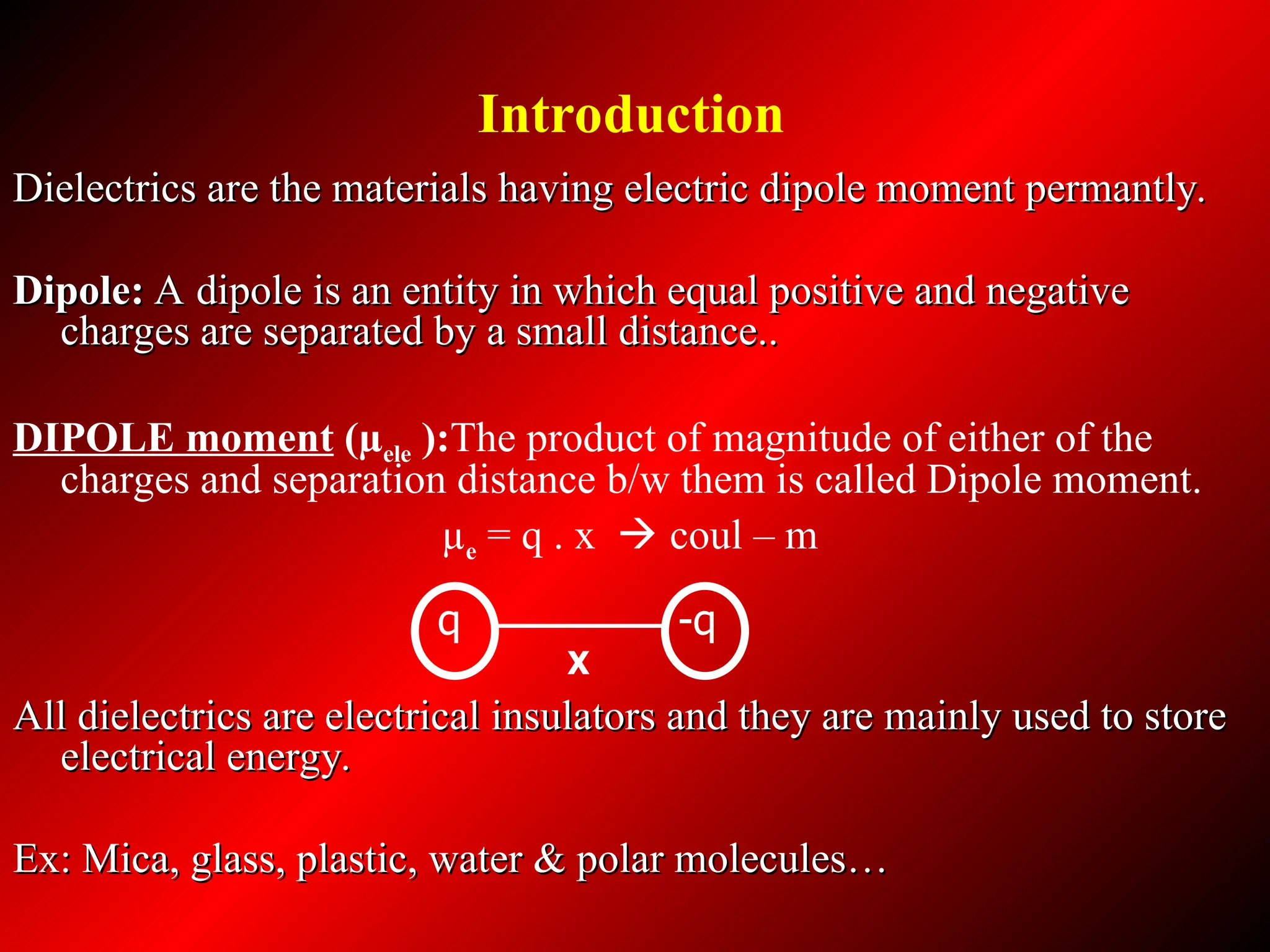 Dielectrics are the materials having electric dipole moment permantly.
Dielectrics are the materials having electric dipole moment permantly.
Dipole:
Dipole: A dipole is an entity in which equal positive and negative
A dipole is an entity in which equal positive and negative
charges are separated by a small distance..
charges are separated by a small distance..
DIPOLE moment (µele ):The product of magnitude of either of the
charges and separation distance b/w them is called Dipole moment.
µe = q . x  coul – m
All dielectrics are electrical insulators and they are mainly used to store
All dielectrics are electrical insulators and they are mainly used to store
electrical energy.
electrical energy.
Ex: Mica, glass, plastic, water & polar molecules…
Ex: Mica, glass, plastic, water & polar molecules…
X
q -q
Introduction
 
