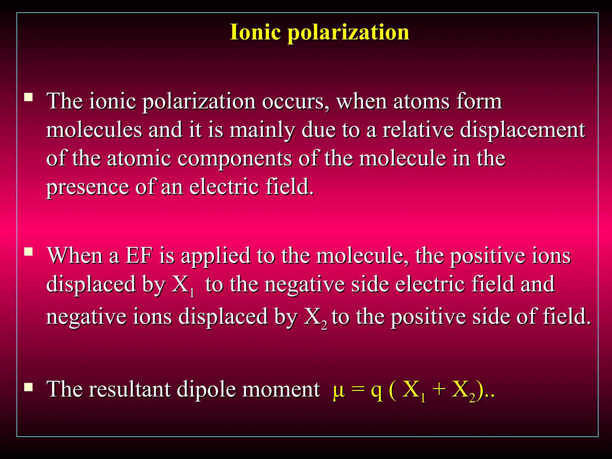 Ionic polarization
Ionic polarization

The ionic polarization occurs, when atoms form
The ionic polarization occurs, when atoms form
molecules and it is mainly due to a relative displacement
molecules and it is mainly due to a relative displacement
of the atomic components of the molecule in the
of the atomic components of the molecule in the
presence of an electric field.
presence of an electric field.

When a EF is applied to the molecule, the positive ions
When a EF is applied to the molecule, the positive ions
displaced by X
displaced by X1
1 to the negative side electric field and
to the negative side electric field and
negative ions displaced by X
negative ions displaced by X2
2 to the positive side of field.
to the positive side of field.
 The resultant dipole moment
The resultant dipole moment µ = q ( X
µ = q ( X1
1 + X
+ X2
2)..
)..
 