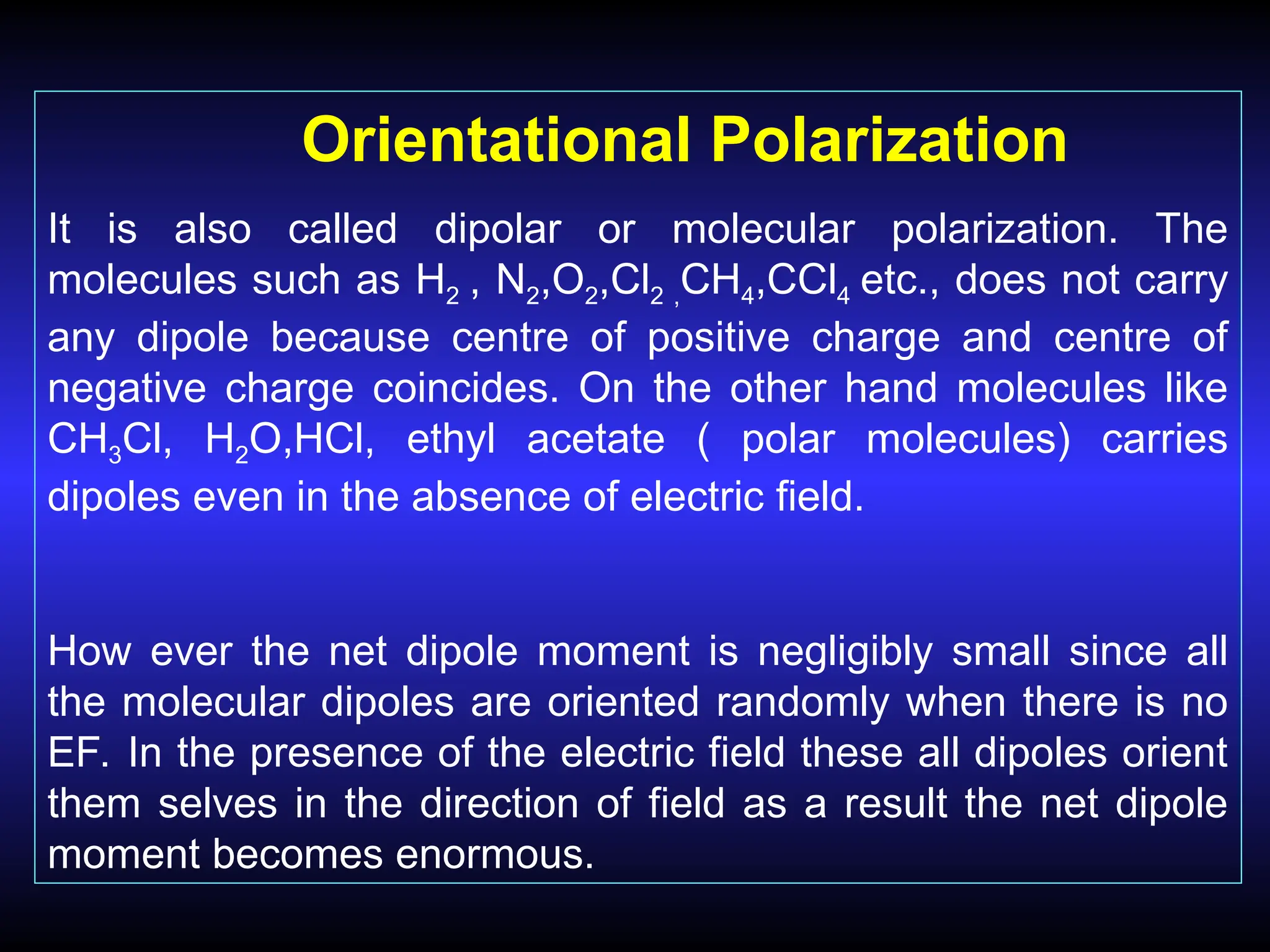 Orientational Polarization
It is also called dipolar or molecular polarization. The
molecules such as H2 , N2,O2,Cl2 ,CH4,CCl4 etc., does not carry
any dipole because centre of positive charge and centre of
negative charge coincides. On the other hand molecules like
CH3Cl, H2O,HCl, ethyl acetate ( polar molecules) carries
dipoles even in the absence of electric field.
How ever the net dipole moment is negligibly small since all
the molecular dipoles are oriented randomly when there is no
EF. In the presence of the electric field these all dipoles orient
them selves in the direction of field as a result the net dipole
moment becomes enormous.
 