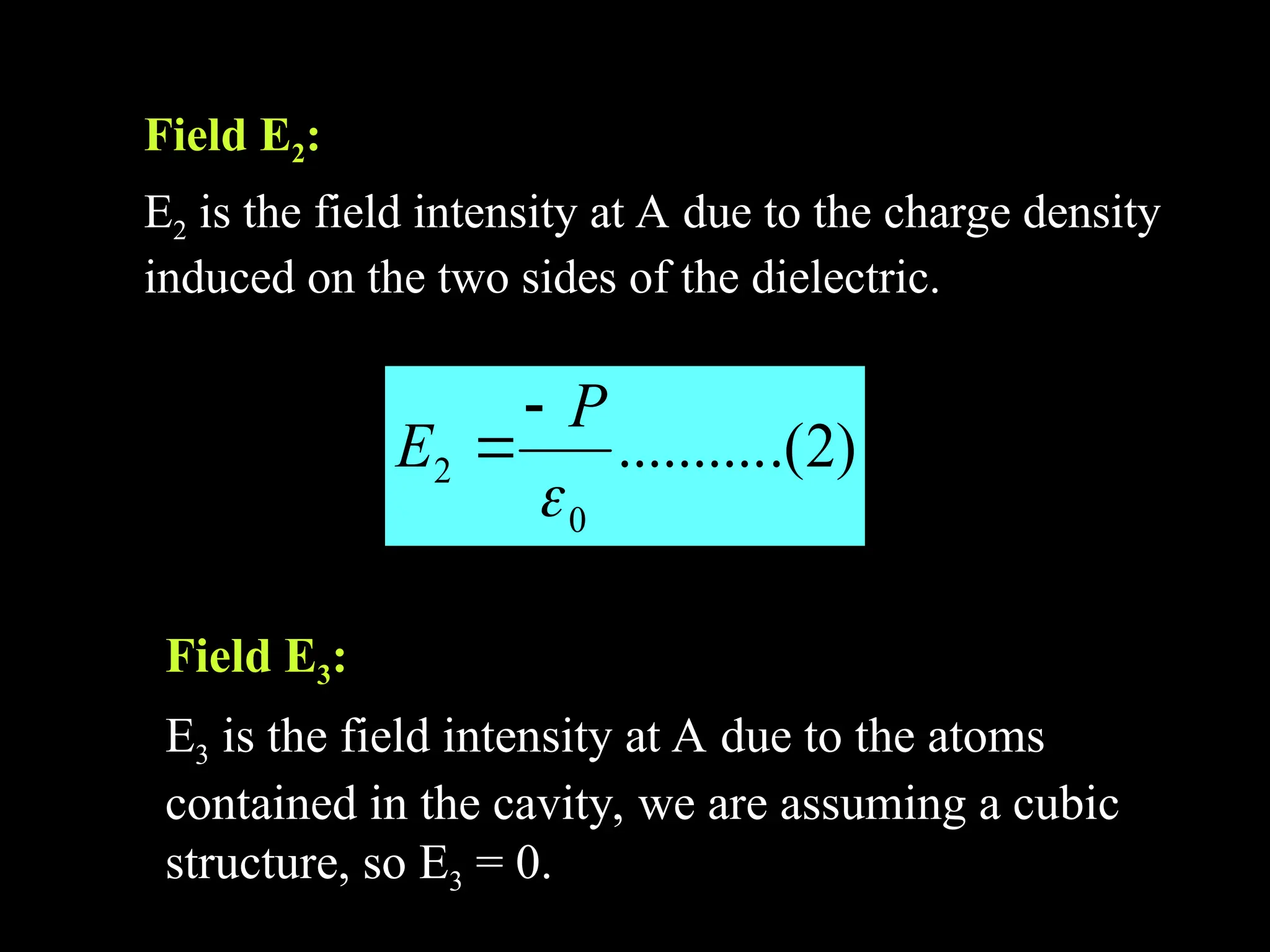 Field E
Field E2
2:
:
E
E2
2 is the field intensity at A due to the charge density
is the field intensity at A due to the charge density
induced on the two sides of the dielectric.
induced on the two sides of the dielectric.
)
2
.(
..........
0
2

P
E


Field E
Field E3
3:
:
E
E3
3 is the field intensity at A due to the atoms
is the field intensity at A due to the atoms
contained in the cavity, we are assuming a cubic
contained in the cavity, we are assuming a cubic
structure, so E
structure, so E3
3 = 0.
= 0.
 