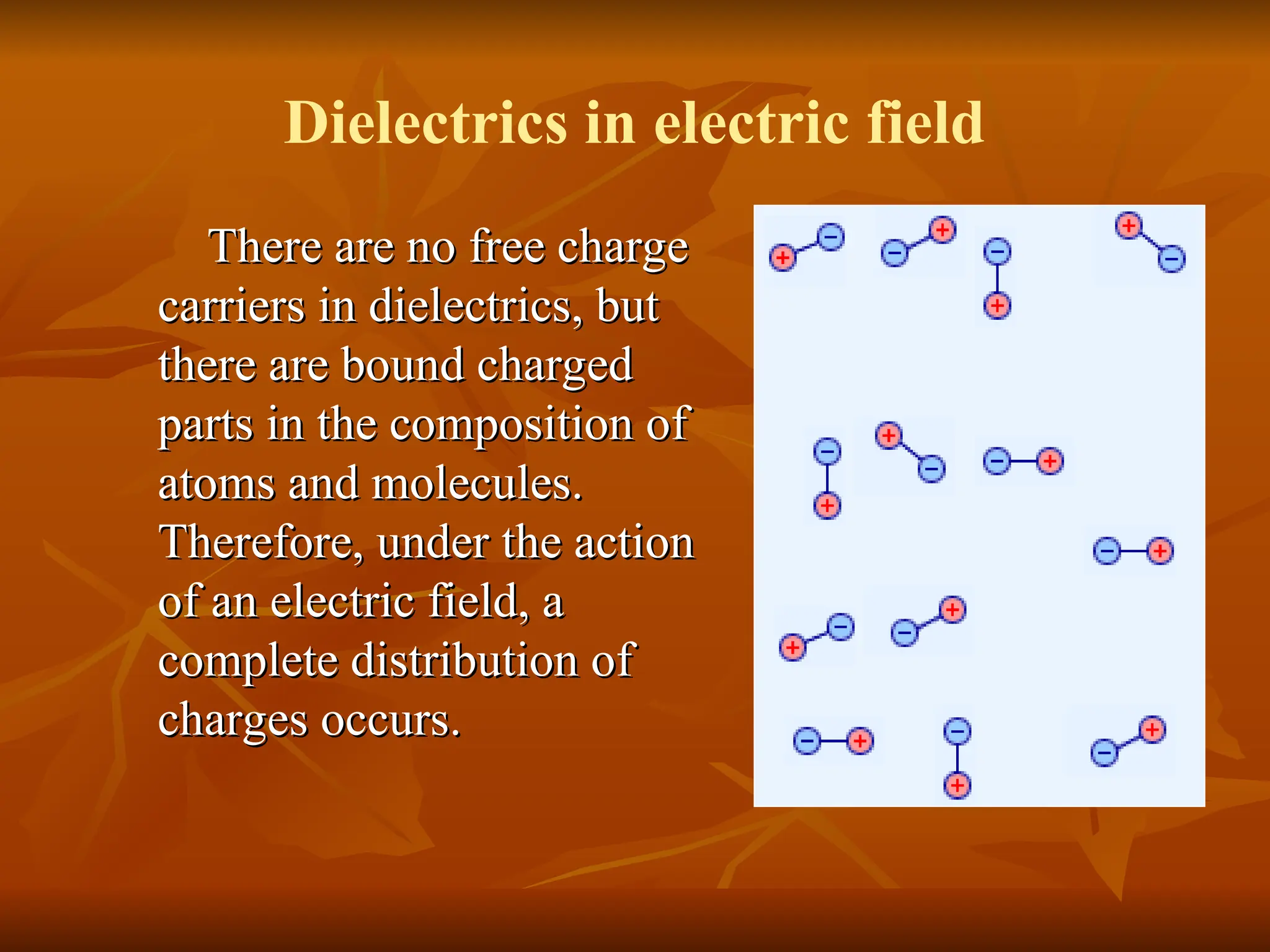 There are no free charge
There are no free charge
carriers in dielectrics, but
carriers in dielectrics, but
there are bound charged
there are bound charged
parts in the composition of
parts in the composition of
atoms and molecules.
atoms and molecules.
Therefore, under the action
Therefore, under the action
of an electric field, a
of an electric field, a
complete distribution of
complete distribution of
charges occurs.
charges occurs.
Dielectrics in electric field
 