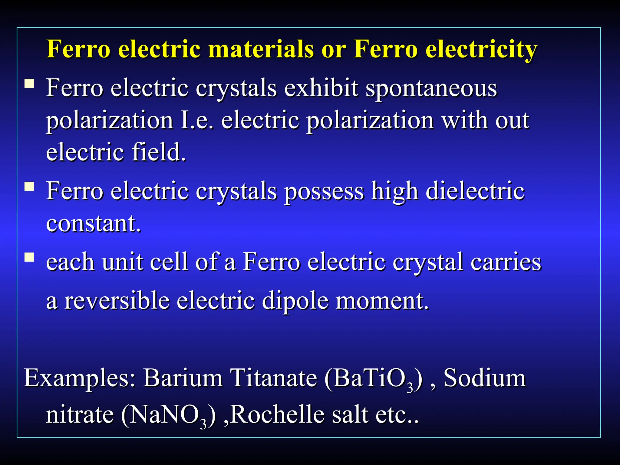 Ferro electric materials or Ferro electricity
Ferro electric materials or Ferro electricity

Ferro electric crystals exhibit spontaneous
Ferro electric crystals exhibit spontaneous
polarization I.e. electric polarization with out
polarization I.e. electric polarization with out
electric field.
electric field.

Ferro electric crystals possess high dielectric
Ferro electric crystals possess high dielectric
constant.
constant.

each unit cell of a Ferro electric crystal carries
each unit cell of a Ferro electric crystal carries
a reversible electric dipole moment.
a reversible electric dipole moment.
Examples: Barium Titanate (BaTiO
Examples: Barium Titanate (BaTiO3
3) , Sodium
) , Sodium
nitrate (NaNO
nitrate (NaNO3
3) ,Rochelle salt etc..
) ,Rochelle salt etc..
 