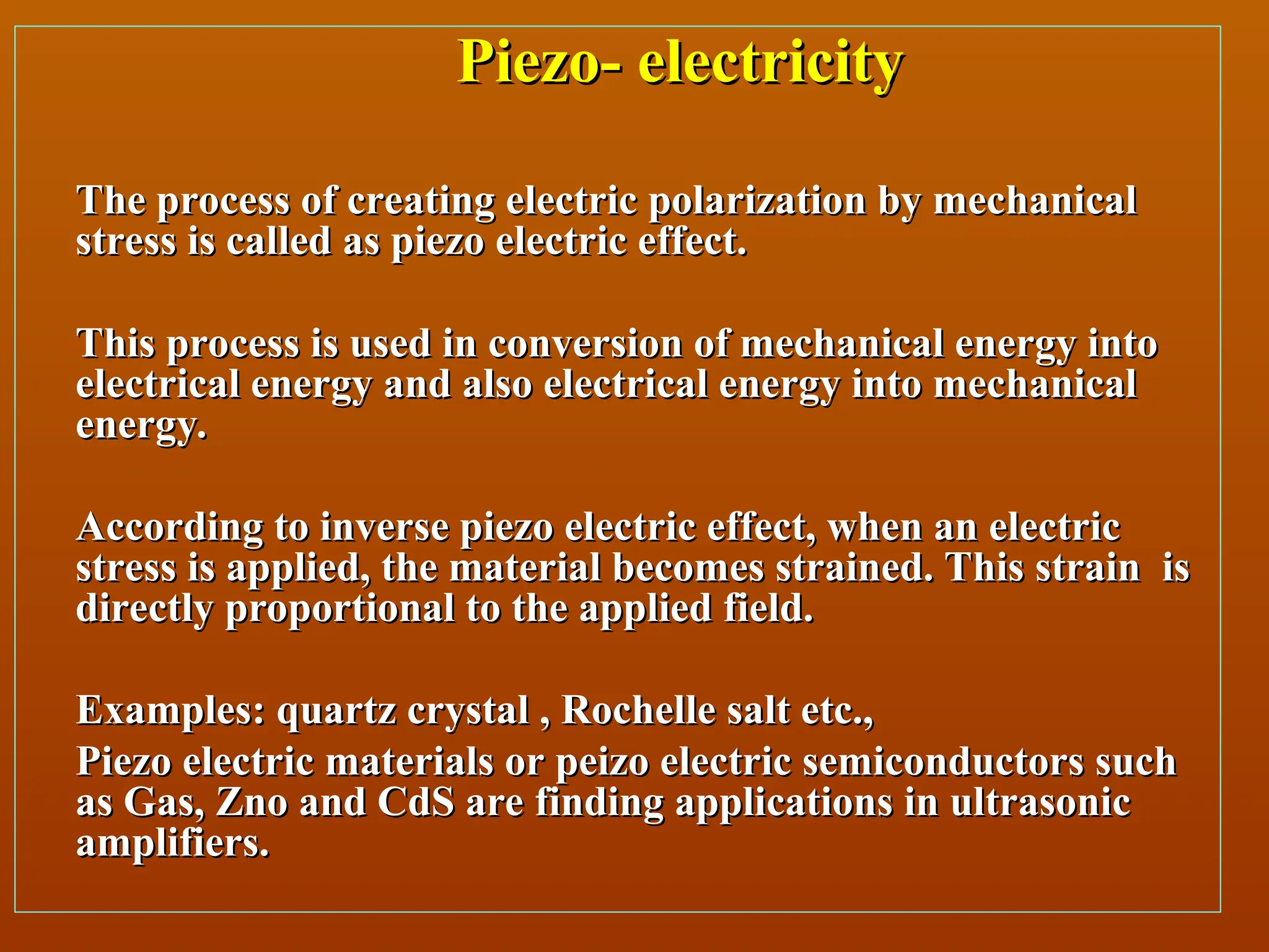 Piezo- electricity
Piezo- electricity
The process of creating electric polarization by mechanical
The process of creating electric polarization by mechanical
stress is called as piezo electric effect.
stress is called as piezo electric effect.
This process is used in conversion of mechanical energy into
This process is used in conversion of mechanical energy into
electrical energy and also electrical energy into mechanical
electrical energy and also electrical energy into mechanical
energy.
energy.
According to inverse piezo electric effect, when an electric
According to inverse piezo electric effect, when an electric
stress is applied, the material becomes strained. This strain is
stress is applied, the material becomes strained. This strain is
directly proportional to the applied field.
directly proportional to the applied field.
Examples: quartz crystal , Rochelle salt etc.,
Examples: quartz crystal , Rochelle salt etc.,
Piezo electric materials or peizo electric semiconductors such
Piezo electric materials or peizo electric semiconductors such
as Gas, Zno and CdS are finding applications in ultrasonic
as Gas, Zno and CdS are finding applications in ultrasonic
amplifiers.
amplifiers.
 