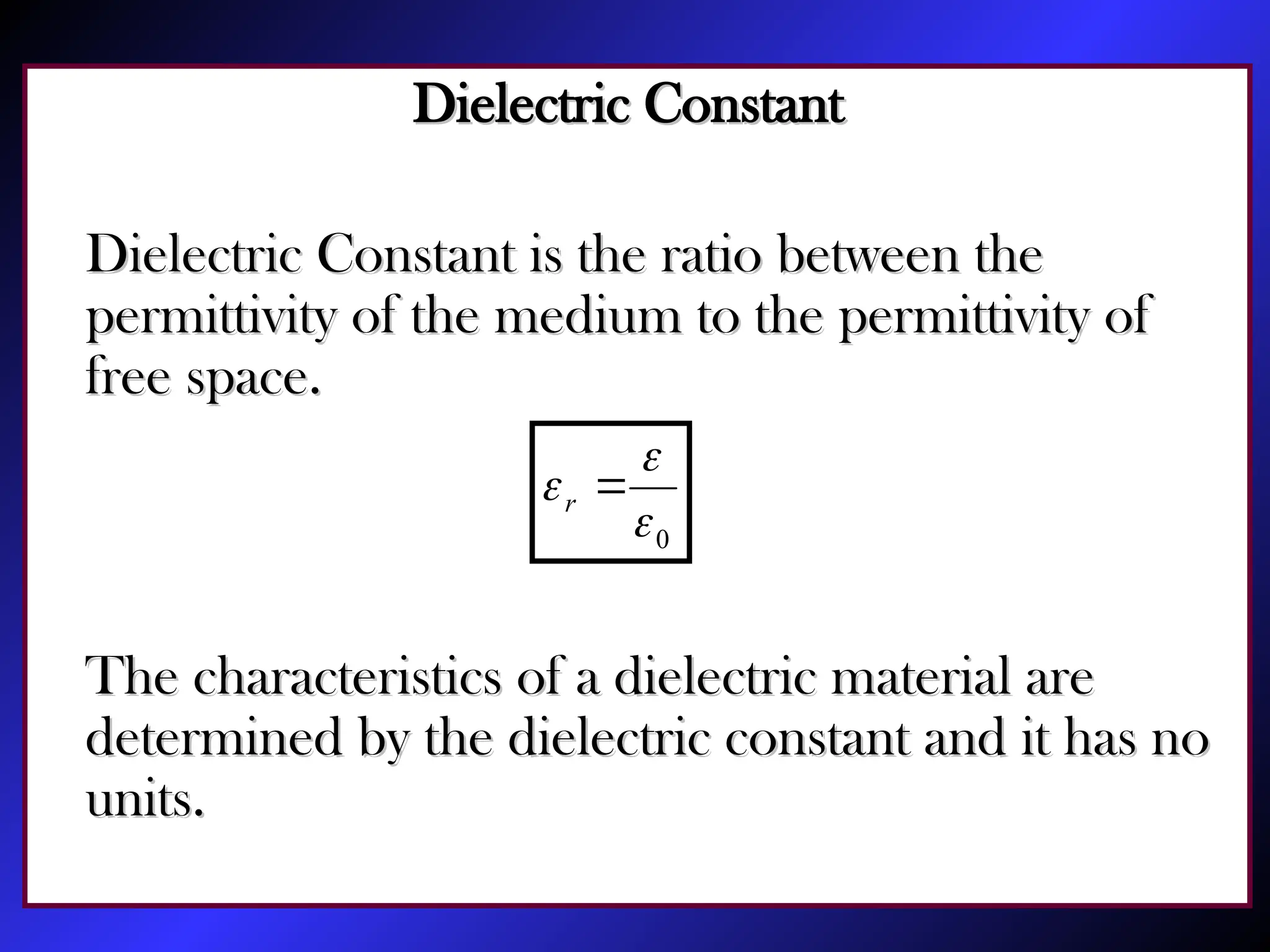 Dielectric Constant
Dielectric Constant
Dielectric Constant is the ratio between the
Dielectric Constant is the ratio between the
permittivity of the medium to the permittivity of
permittivity of the medium to the permittivity of
free space.
free space.
The characteristics of a dielectric material are
The characteristics of a dielectric material are
determined by the dielectric constant and it has no
determined by the dielectric constant and it has no
units.
units.
0


 
r
 