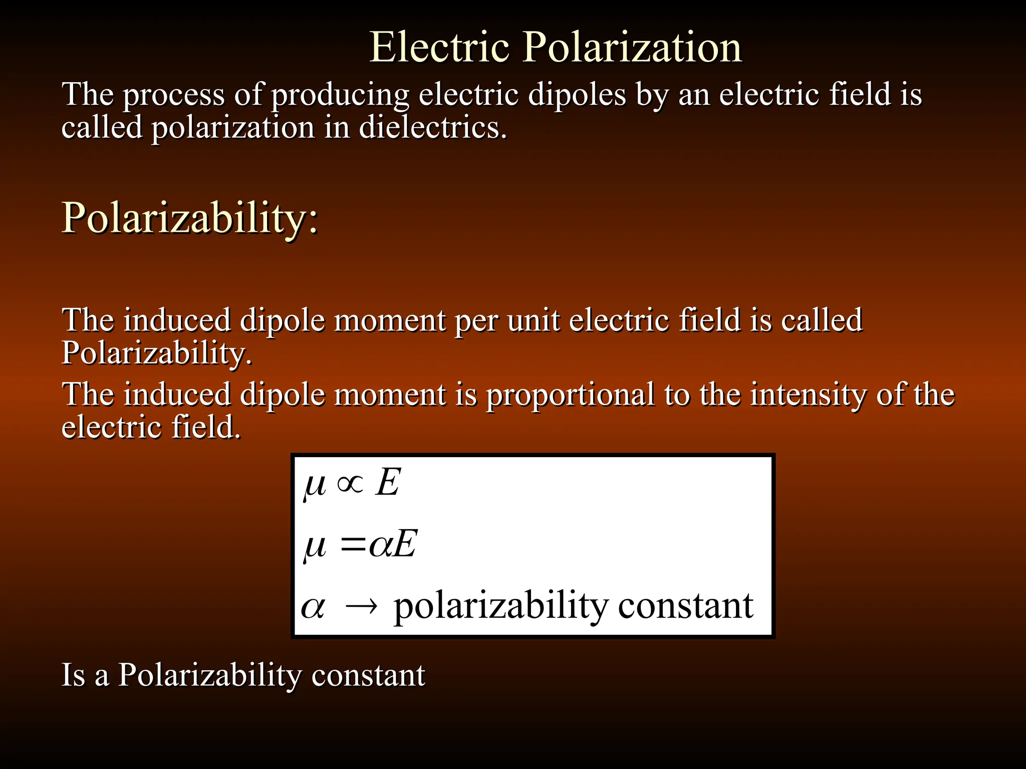 Electric Polarization
Electric Polarization
The process of producing electric dipoles by an electric field is
The process of producing electric dipoles by an electric field is
called polarization in dielectrics.
called polarization in dielectrics.
Polarizability:
Polarizability:
The induced dipole moment per unit electric field is called
The induced dipole moment per unit electric field is called
Polarizability.
Polarizability.
The induced dipole moment is proportional to the intensity of the
The induced dipole moment is proportional to the intensity of the
electric field.
electric field.
Is a Polarizability constant
Is a Polarizability constant
constant
lity
polarizabi







E
E
 