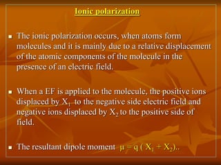 Ionic polarization
 The ionic polarization occurs, when atoms form
molecules and it is mainly due to a relative displacement
of the atomic components of the molecule in the
presence of an electric field.
 When a EF is applied to the molecule, the positive ions
displaced by X1 to the negative side electric field and
negative ions displaced by X2 to the positive side of
field.
 The resultant dipole moment µ = q ( X1 + X2)..
 