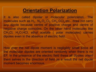 Orientation Polarization
It is also called dipolar or molecular polarization. The
molecules such as H2 , N2,O2,Cl2 ,CH4,CCl4 etc., does not carry
any dipole because centre of positive charge and centre of
negative charge coincides. On the other hand molecules like
CH3Cl, H2O,HCl, ethyl acetate ( polar molecules) carries
dipoles even in the absence of electric field.
How ever the net dipole moment is negligibly small since all
the molecular dipoles are oriented randomly when there is no
EF. In the presence of the electric field these all dipoles orient
them selves in the direction of field as a result the net dipole
moment becomes enormous.
 