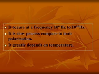  It occurs at a frequency 106 Hz to 1010Hz.
 It is slow process compare to ionic
polarization.
 It greatly depends on temperature.
 