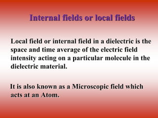 Internal fields or local fields
Local field or internal field in a dielectric is the
space and time average of the electric field
intensity acting on a particular molecule in the
dielectric material.
It is also known as a Microscopic field which
acts at an Atom.
 