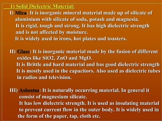 1) Solid Dielectric Material:
I) Mica: It is inorganic mineral material made up of silicate of
aluminium with silicate of soda, potash and magnesia.
It is rigid, tough and strong. It has high dielectric strength
and is not affected by moisture.
It is widely used in irons, hot plates and toasters.
II) Glass: It is inorganic material made by the fusion of different
oxides like SiO2, ZnO and MgO.
It is Brittle and hard material and has good dielectric strength
It is mostly used in the capacitors. Also used as dielectric tubes
in radios and television.
III) Asbestos: It is naturally occurring material. In general it
consist of magnesium silicate.
It has low dielectric strength. It is used as insulating material
to prevent current flow in the outer body. It is widely used in
the form of the paper, tap, cloth etc.
 