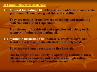 2) Liquid Dielectric Material:
I) Mineral Insulating Oil : These oils are obtained from crude
petroleum. These have good thermal stability.
They are used in Transformers as cooling and insulating
material and also in Capacitors.
Transformer oil, cable oil and capacitor oil belong to the
category of mineral insulating oil.
II) Synthetic Insulating Oil : Askarels, aroclors, sovol and
savtol are a few synthetic oils that are widely used.
They are very much resistant to fire hazards.
Due to longer life and safety in operating condition, these
oils are used as coolants and insulators in high voltage
transformers in place of Transformer oil.
 