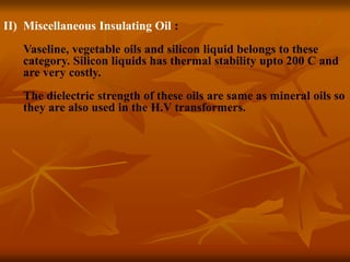II) Miscellaneous Insulating Oil :
Vaseline, vegetable oils and silicon liquid belongs to these
category. Silicon liquids has thermal stability upto 200 C and
are very costly.
The dielectric strength of these oils are same as mineral oils so
they are also used in the H.V transformers.
 