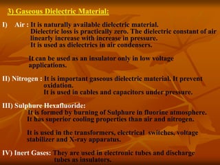3) Gaseous Dielectric Material:
I) Air : It is naturally available dielectric material.
Dielectric loss is practically zero. The dielectric constant of air
linearly increase with increase in pressure.
It is used as dielectrics in air condensers.
It can be used as an insulator only in low voltage
applications.
II) Nitrogen : It is important gaseous dielectric material. It prevent
oxidation.
It is used in cables and capacitors under pressure.
III) Sulphure Hexafluoride:
It is formed by burning of Sulphure in fluorine atmosphere.
It has superior cooling properties than air and nitrogen.
It is used in the transformers, electrical switches, voltage
stabilizer and X-ray apparatus.
IV) Inert Gases: They are used in electronic tubes and discharge
tubes as insulators.
 