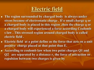 Electric field
 The region surrounded by charged body is always under
stress because of electrostatic charge . If a small charge q or
a charged body is placed in this region ,then the charge q or
a charged body will experienced a force according Coulomb
s law . This stressed region around charged body is called
electric field .
 Electric field at a point define as the force that acts on a unit
positive charge placed at that point thus E.
 According to coulomb law when two point charges Q1 and
Q2 are separated by a distance r, the force of attraction or
repulsion between two charges is given by
 