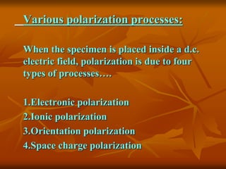 Various polarization processes:
When the specimen is placed inside a d.c.
electric field, polarization is due to four
types of processes….
1.Electronic polarization
2.Ionic polarization
3.Orientation polarization
4.Space charge polarization
 