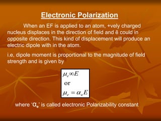 Electronic Polarization
When an EF is applied to an atom, +vely charged
nucleus displaces in the direction of field and ẽ could in
opposite direction. This kind of displacement will produce an
electric dipole with in the atom.
i.e, dipole moment is proportional to the magnitude of field
strength and is given by
E
E
e
e
e
or




where ‘αe’ is called electronic Polarizability constant
 