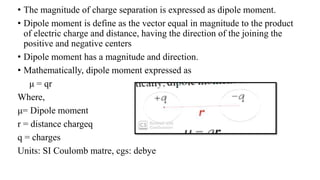 • The magnitude of charge separation is expressed as dipole moment.
• Dipole moment is define as the vector equal in magnitude to the product
of electric charge and distance, having the direction of the joining the
positive and negative centers
• Dipole moment has a magnitude and direction.
• Mathematically, dipole moment expressed as
μ = qr
Where,
μ= Dipole moment
r = distance chargeq
q = charges
Units: SI Coulomb matre, cgs: debye
 