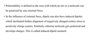 • Polarizability is defined as the ease with which an ion or a molecule can
be polarized by any external force.
• In the influence of external force, dipole can also have induced dipoles
which facilitated further alignment of negatively charged centres close to
positively charge centres. Similarly, chlorine molecule gets polarized and
develops charges. This is called induced dipole moment.
 