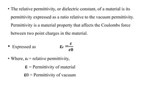 • The relative permittivity, or dielectric constant, of a material is its
permittivity expressed as a ratio relative to the vacuum permittivity.
Permittivity is a material property that affects the Coulombs force
between two point charges in the material.
• Expressed as εr =
𝜺
𝜺𝟎
• Where, εr = relative permittivity,
ε = Permittivity of material
ε0 = Permittivity of vacuum
 