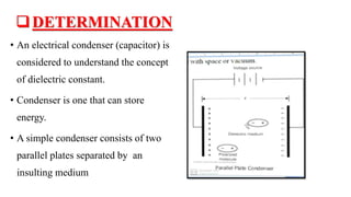 DETERMINATION
• An electrical condenser (capacitor) is
considered to understand the concept
of dielectric constant.
• Condenser is one that can store
energy.
• A simple condenser consists of two
parallel plates separated by an
insulting medium
 