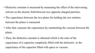 • Dielectric constant is measured by measuring the effect of the intervening
solvent on the electric field between two opposite charged particles.
• The capacitance between the two plates for holding the test solution
between the plates is measured.
• After that, measure the capacitance by maintaining the vacuum between the
plates.
• Then, the dielectric constant is obtained which is the ratio of the
capacitance of a capacitor completely filled with the dielectric to the
capacitance of the capacitor filled with space or vacuum.
 