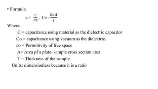 • Formula
ε =
𝐶
𝐶0
, C0 =
ε 𝑜𝐴
𝑡
Where,
C = capacitance using material as the dielectric capacitor
Co = capacitance using vacuum as the dielectric.
εo = Permittivity of free space
A= Area pf a plate/ sample cross section area
T = Thickness of the sample
Units: dimensionless because it is a ratio
 
